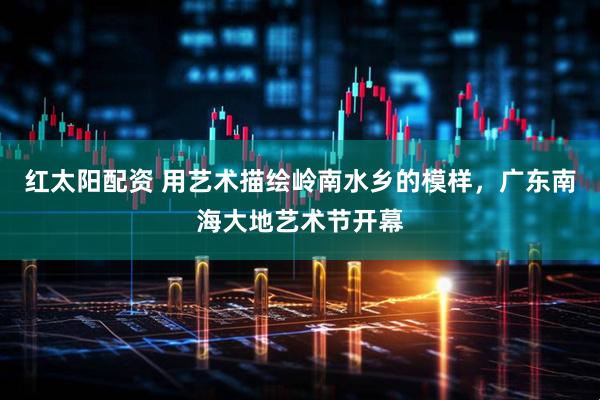 红太阳配资 用艺术描绘岭南水乡的模样，广东南海大地艺术节开幕