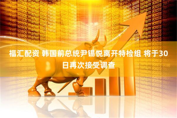 福汇配资 韩国前总统尹锡悦离开特检组 将于30日再次接受调查