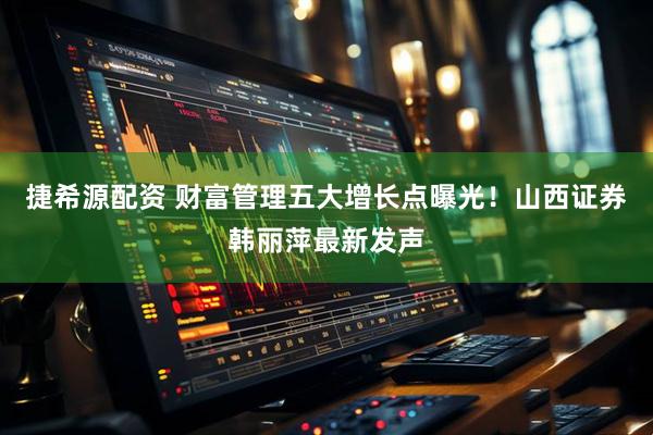 捷希源配资 财富管理五大增长点曝光！山西证券韩丽萍最新发声