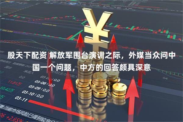 股天下配资 解放军围台演训之际，外媒当众问中国一个问题，中方的回答颇具深意