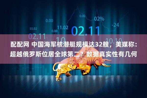 配配网 中国海军核潜艇规模达32艘，美媒称：超越俄罗斯位居全球第二？数据真实性有几何