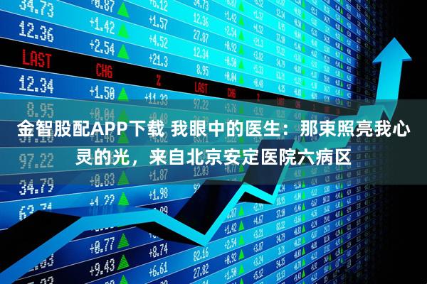 金智股配APP下载 我眼中的医生：那束照亮我心灵的光，来自北京安定医院六病区