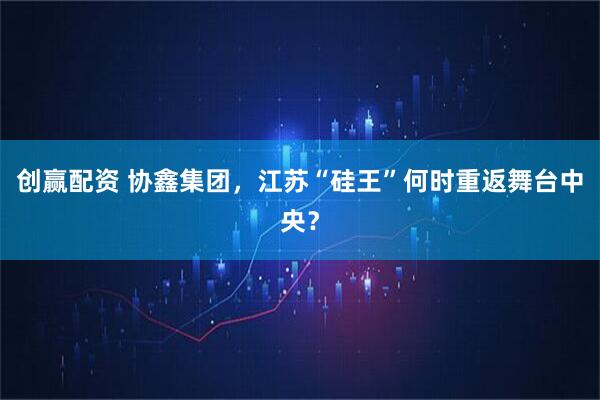 创赢配资 协鑫集团，江苏“硅王”何时重返舞台中央？