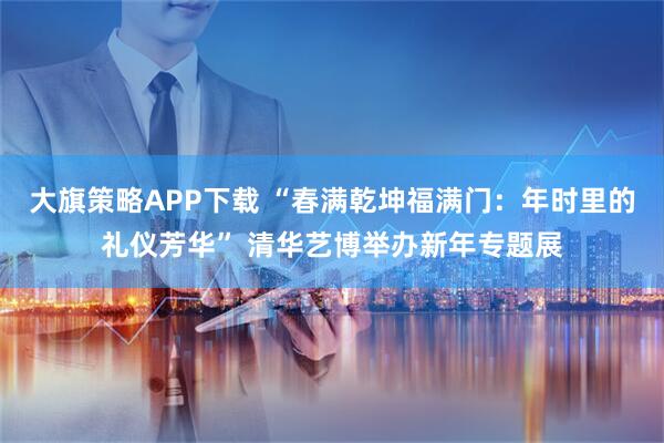 大旗策略APP下载 “春满乾坤福满门：年时里的礼仪芳华” 清华艺博举办新年专题展