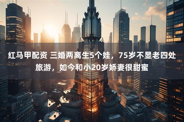 红马甲配资 三婚两离生5个娃，75岁不显老四处旅游，如今和小20岁娇妻很甜蜜