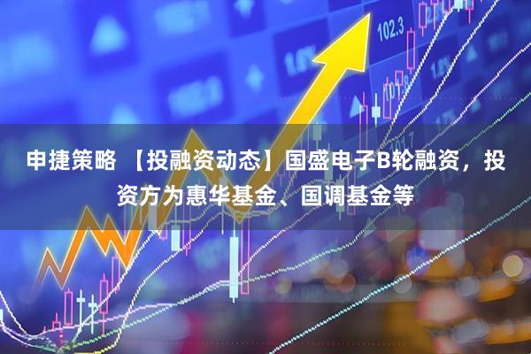 申捷策略 【投融资动态】国盛电子B轮融资，投资方为惠华基金、国调基金等