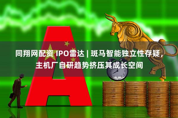 同翔网配资 IPO雷达 | 斑马智能独立性存疑，主机厂自研趋势挤压其成长空间