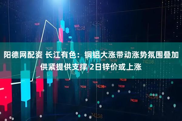 阳德网配资 长江有色：铜铝大涨带动涨势氛围叠加供紧提供支撑 2日锌价或上涨