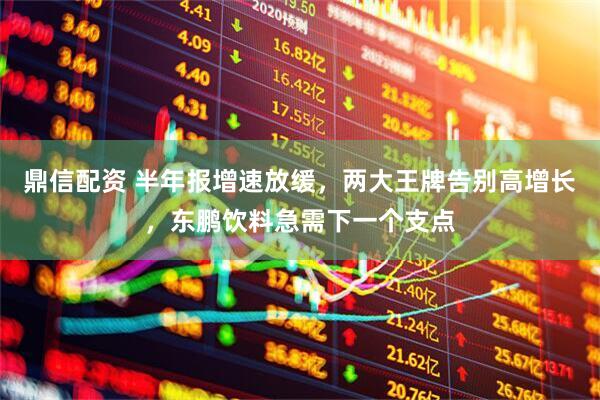 鼎信配资 半年报增速放缓，两大王牌告别高增长，东鹏饮料急需下一个支点